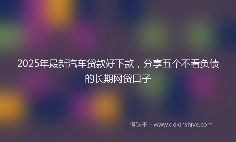 2025年最新汽车贷款好下款，分享五个不看负债的长期网贷口子