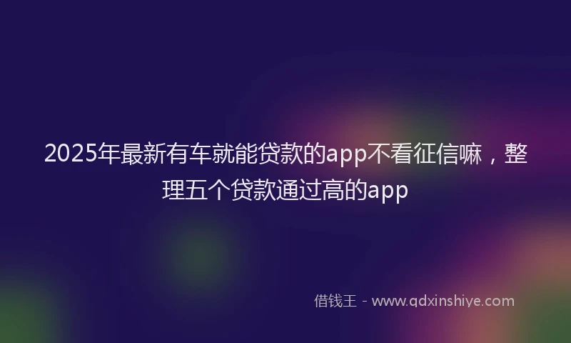 2025年最新有车就能贷款的app不看征信嘛，整理五个贷款通过高的app