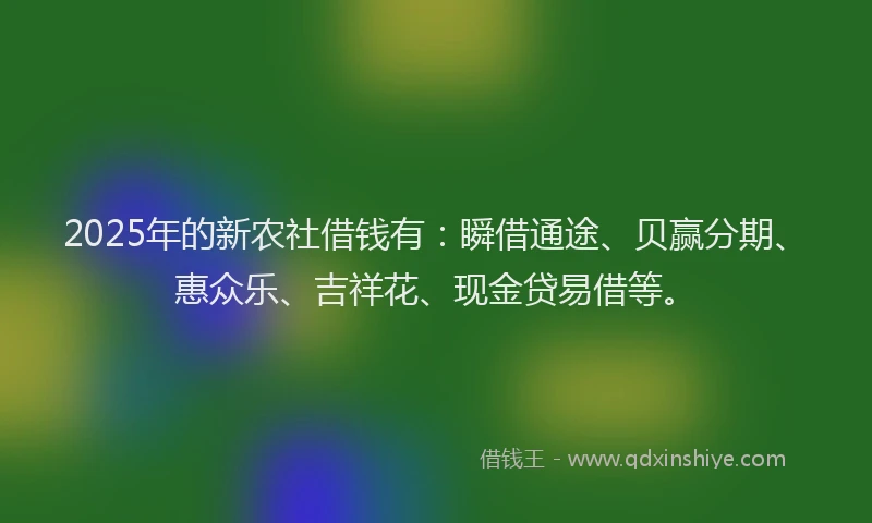 2025年的新农社借钱有：瞬借通途、贝赢分期、惠众乐、吉祥花、现金贷易借等。