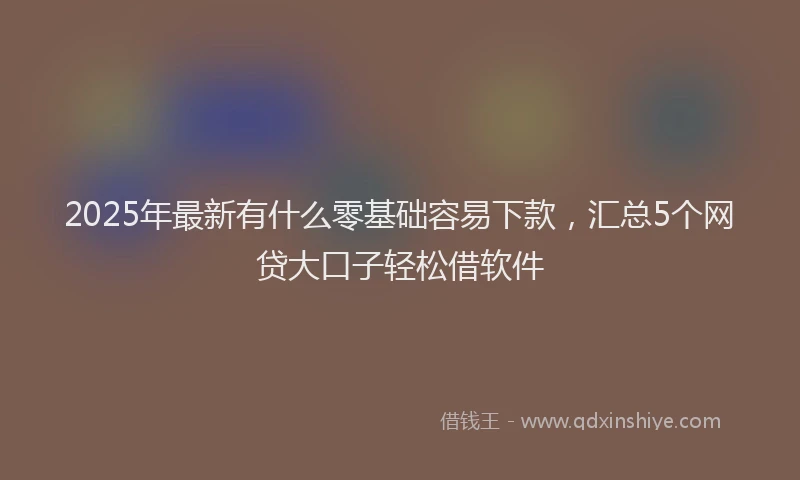 2025年最新有什么零基础容易下款，汇总5个网贷大口子轻松借软件