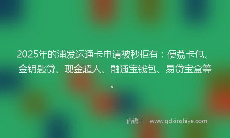 2025年的浦发运通卡申请被秒拒有：便荔卡包、金钥匙贷、现金超人、融通宝钱包、易贷宝盒等。