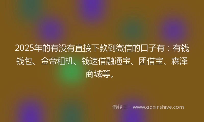 2025年的有没有直接下款到微信的口子有：有钱钱包、金帝租机、钱速借融通宝、团借宝、森泽商城等。