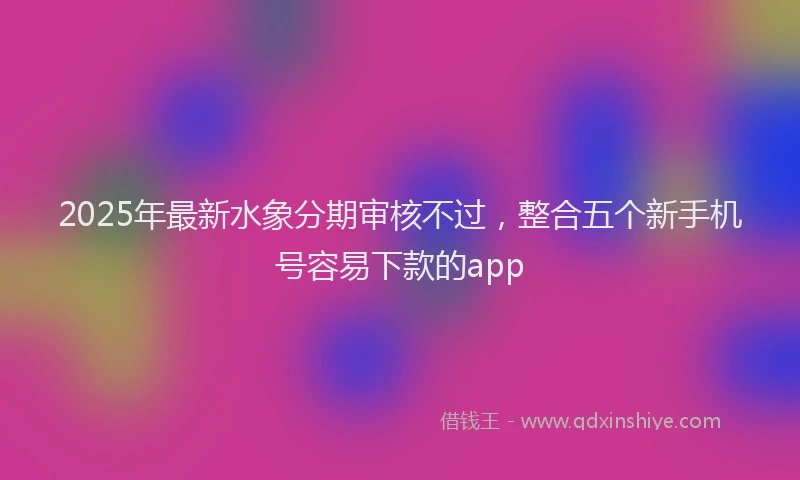 2025年最新水象分期审核不过，整合五个新手机号容易下款的app