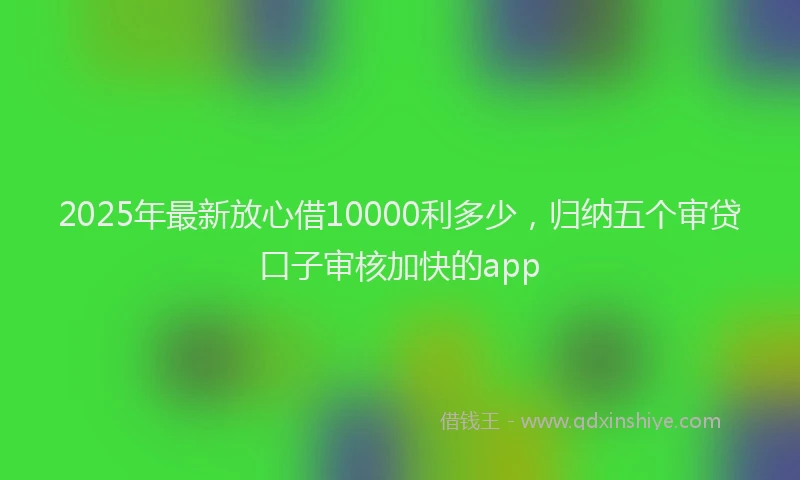 2025年最新放心借10000利多少，归纳五个审贷口子审核加快的app