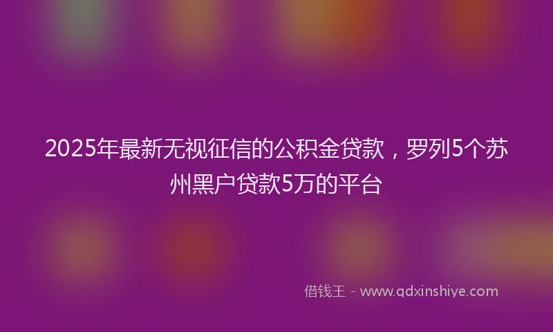 2025年最新无视征信的公积金贷款，罗列5个苏州黑户贷款5万的平台