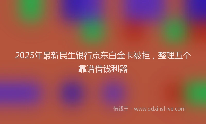 2025年最新民生银行京东白金卡被拒，整理五个靠谱借钱利器
