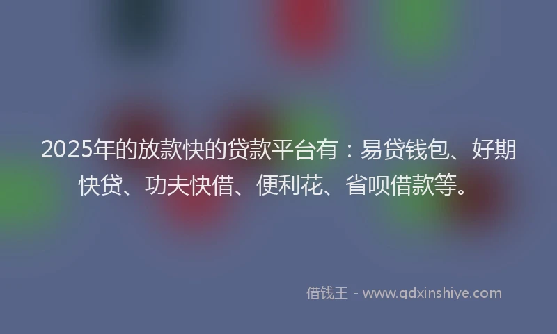 2025年的放款快的贷款平台有：易贷钱包、好期快贷、功夫快借、便利花、省呗借款等。