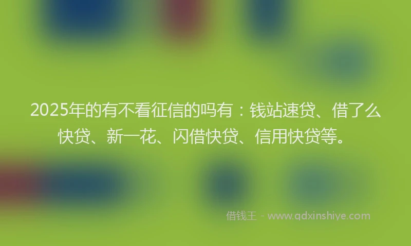 2025年的有不看征信的吗有：钱站速贷、借了么快贷、新一花、闪借快贷、信用快贷等。