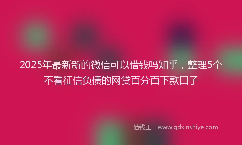 2025年最新新的微信可以借钱吗知乎，整理5个不看征信负债的网贷百分百下款口子