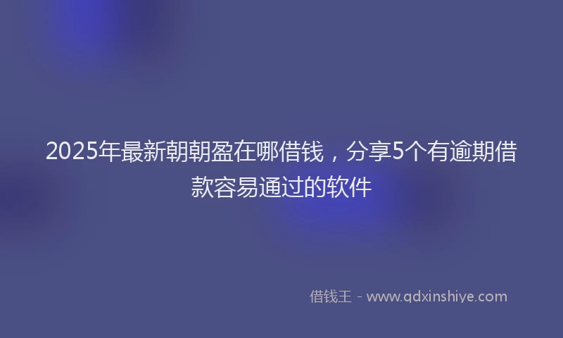 2025年最新朝朝盈在哪借钱，分享5个有逾期借款容易通过的软件