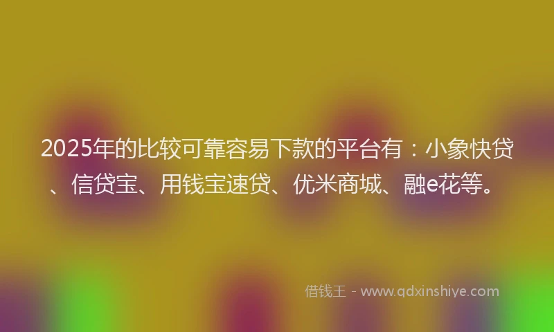 2025年的比较可靠容易下款的平台有：小象快贷、信贷宝、用钱宝速贷、优米商城、融e花等。