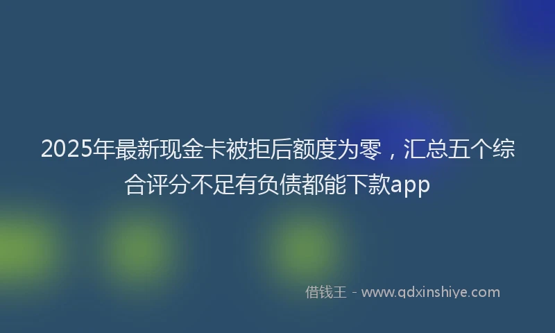 2025年最新现金卡被拒后额度为零，汇总五个综合评分不足有负债都能下款app
