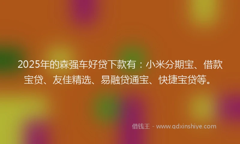 2025年的森强车好贷下款有：小米分期宝、借款宝贷、友佳精选、易融贷通宝、快捷宝贷等。