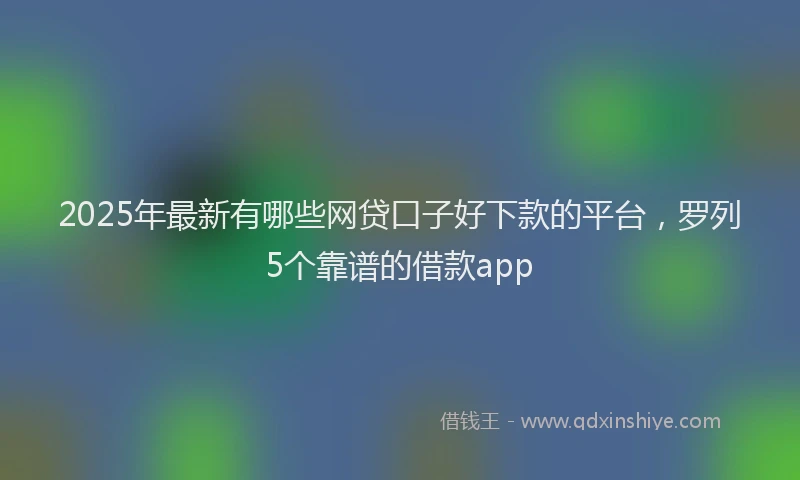 2025年最新有哪些网贷口子好下款的平台，罗列5个靠谱的借款app