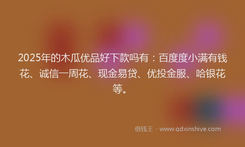 2025年的木瓜优品好下款吗有：百度度小满有钱花、诚信一周花、现金易贷、优投金服、哈银花等。