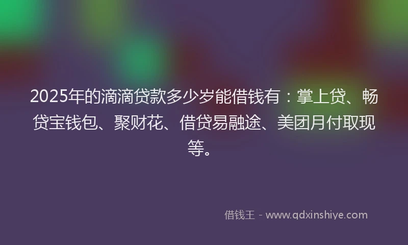 2025年的滴滴贷款多少岁能借钱有:掌上贷、畅贷宝钱包、聚财花、借贷易融途、美团月付取现等。