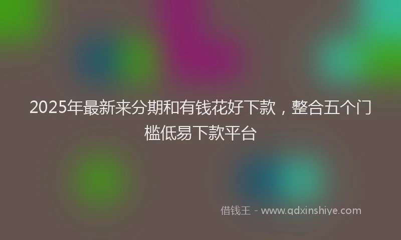 2025年最新来分期和有钱花好下款，整合五个门槛低易下款平台
