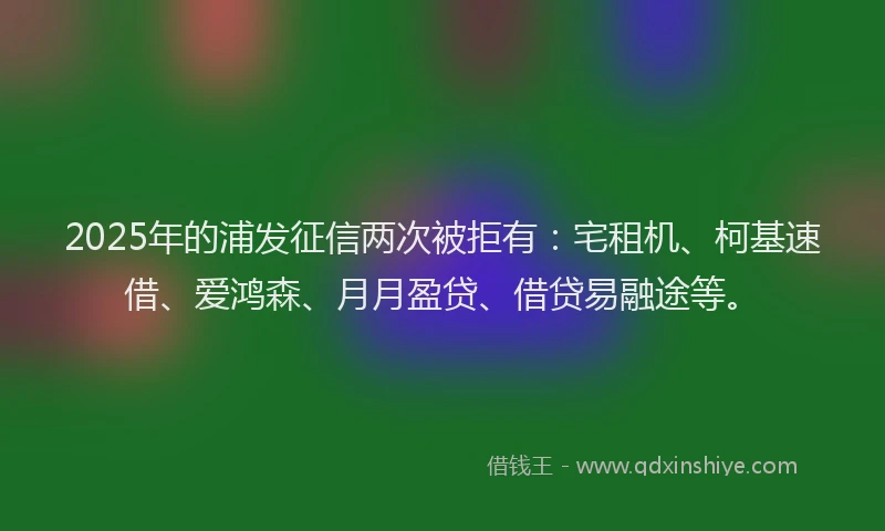 2025年的浦发征信两次被拒有：宅租机、柯基速借、爱鸿森、月月盈贷、借贷易融途等。