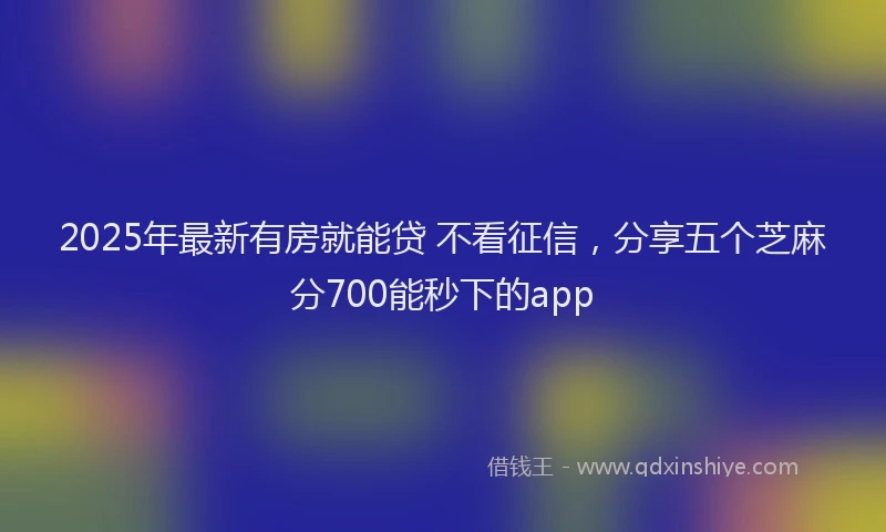 2025年最新有房就能贷 不看征信，分享五个芝麻分700能秒下的app