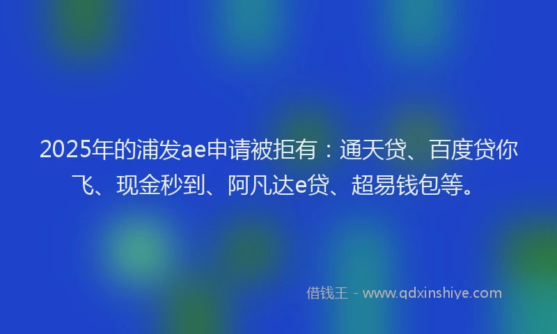 2025年的浦发ae申请被拒有：通天贷、百度贷你飞、现金秒到、阿凡达e贷、超易钱包等。