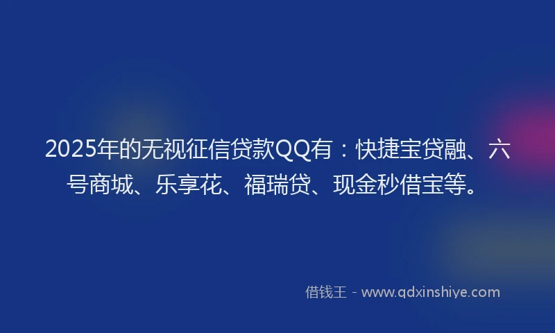 2025年的无视征信贷款QQ有：快捷宝贷融、六号商城、乐享花、福瑞贷、现金秒借宝等。