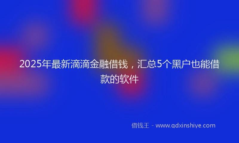 2025年最新滴滴金融借钱，汇总5个黑户也能借款的软件