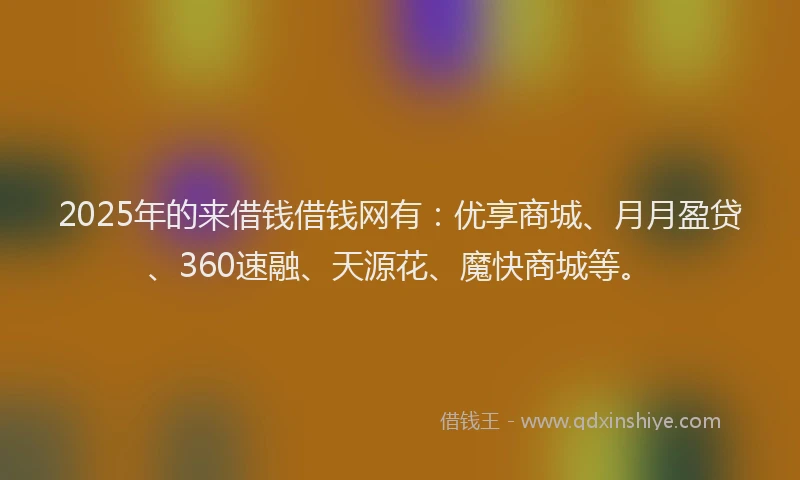 2025年的来借钱借钱网有：优享商城、月月盈贷、360速融、天源花、魔快商城等。