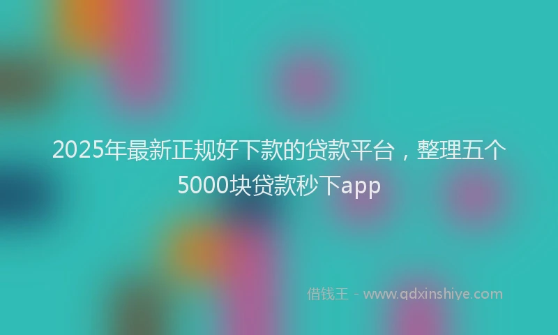 2025年最新正规好下款的贷款平台，整理五个5000块贷款秒下app