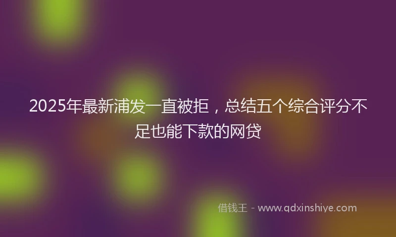 2025年最新浦发一直被拒，总结五个综合评分不足也能下款的网贷