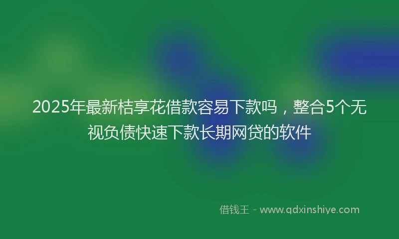2025年最新桔享花借款容易下款吗，整合5个无视负债快速下款长期网贷的软件