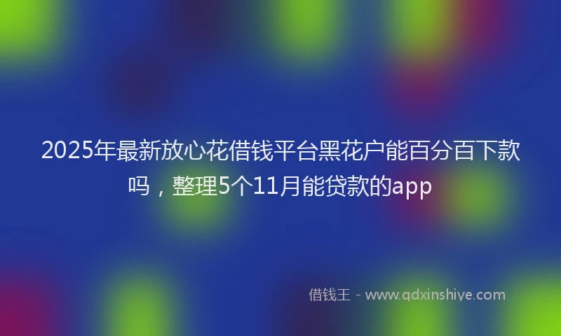 2025年最新放心花借钱平台黑花户能百分百下款吗，整理5个11月能贷款的app