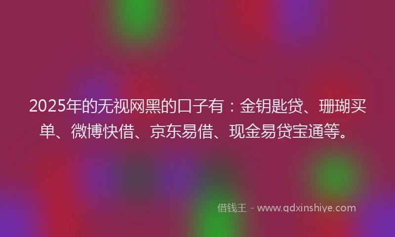 2025年的无视网黑的口子有：金钥匙贷、珊瑚买单、微博快借、京东易借、现金易贷宝通等。