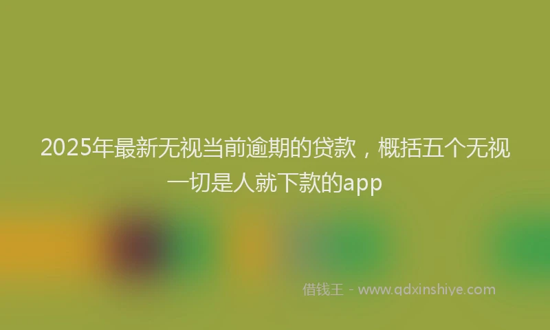 2025年最新无视当前逾期的贷款，概括五个无视一切是人就下款的app