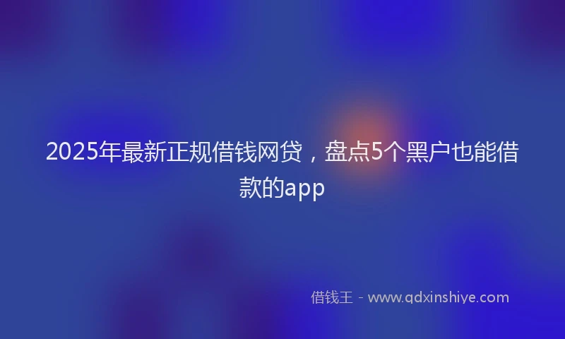 2025年最新正规借钱网贷，盘点5个黑户也能借款的app