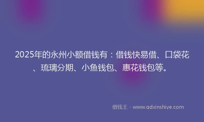 2025年的永州小额借钱有：借钱快易借、口袋花、琉璃分期、小鱼钱包、惠花钱包等。