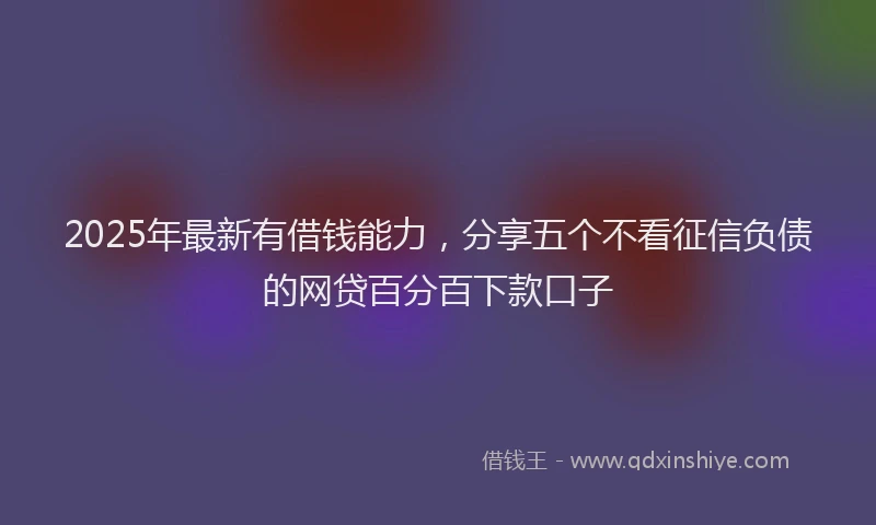 2025年最新有借钱能力，分享五个不看征信负债的网贷百分百下款口子