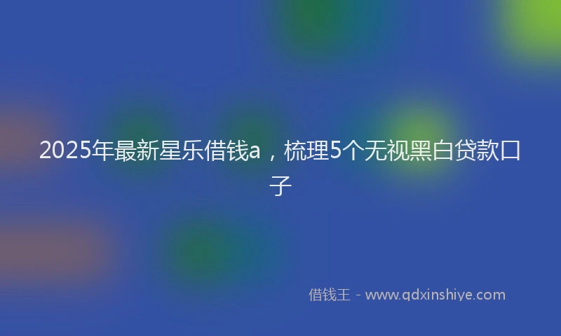 2025年最新星乐借钱a，梳理5个无视黑白贷款口子
