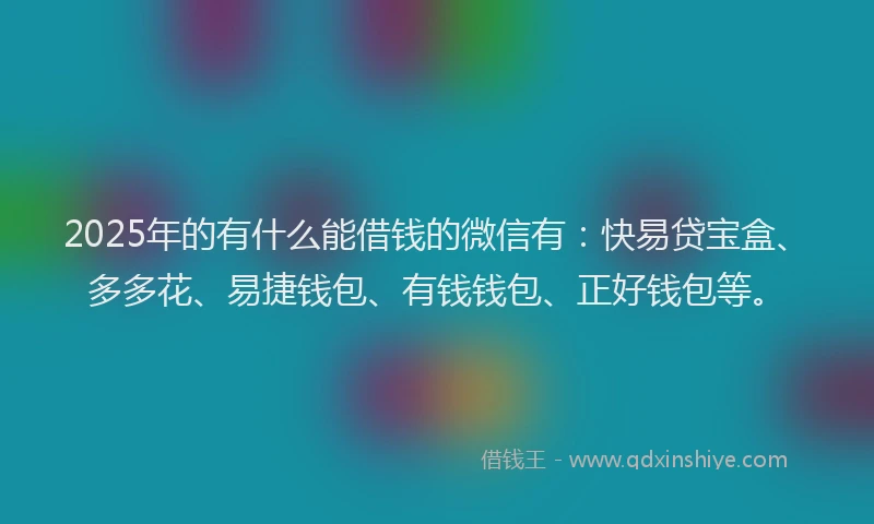 2025年的有什么能借钱的微信有：快易贷宝盒、多多花、易捷钱包、有钱钱包、正好钱包等。