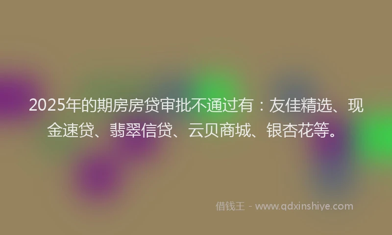 2025年的期房房贷审批不通过有：友佳精选、现金速贷、翡翠信贷、云贝商城、银杏花等。