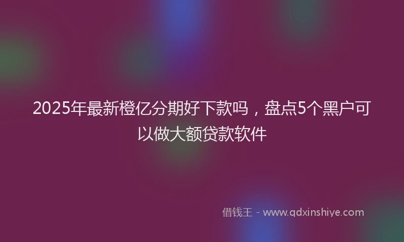 2025年最新橙亿分期好下款吗，盘点5个黑户可以做大额贷款软件
