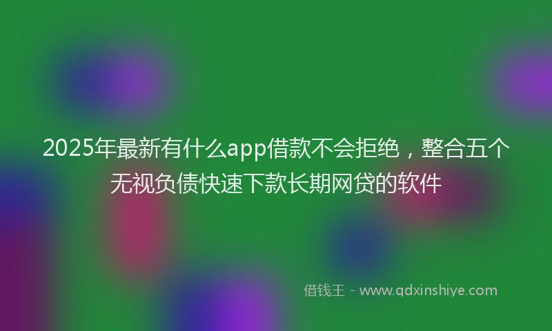 2025年最新有什么app借款不会拒绝，整合五个无视负债快速下款长期网贷的软件