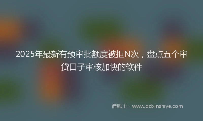 2025年最新有预审批额度被拒N次，盘点五个审贷口子审核加快的软件