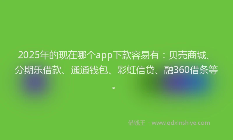 2025年的现在哪个app下款容易有：贝壳商城、分期乐借款、通通钱包、彩虹信贷、融360借条等。