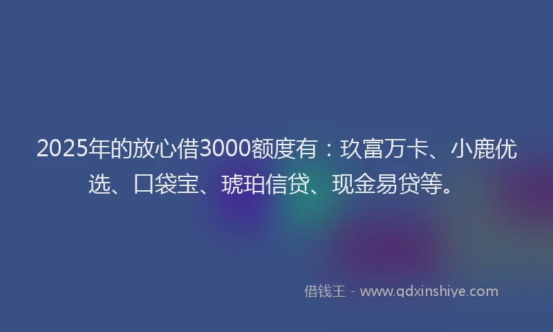 2025年的放心借3000额度有：玖富万卡、小鹿优选、口袋宝、琥珀信贷、现金易贷等。