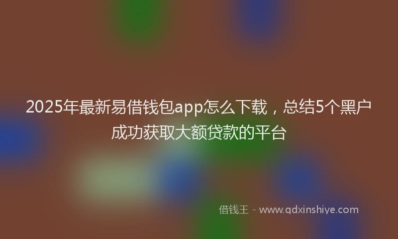 2025年最新易借钱包app怎么下载，总结5个黑户成功获取大额贷款的平台