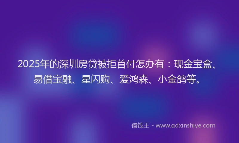 2025年的深圳房贷被拒首付怎办有：现金宝盒、易借宝融、星闪购、爱鸿森、小金鸽等。