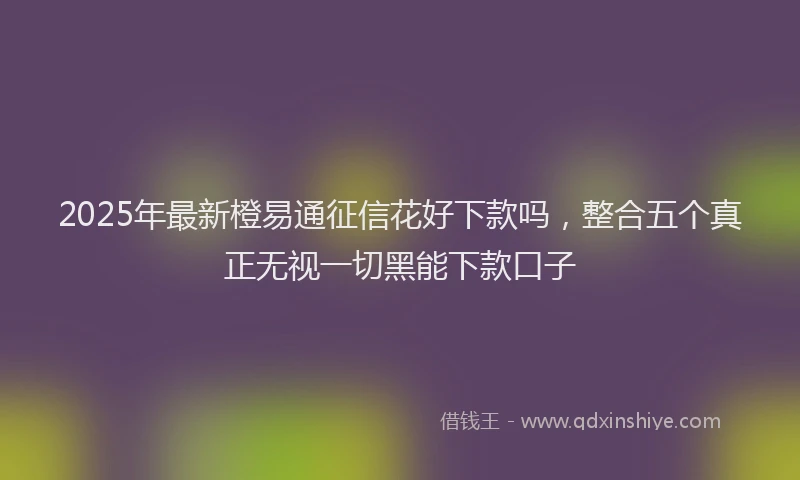 2025年最新橙易通征信花好下款吗，整合五个真正无视一切黑能下款口子