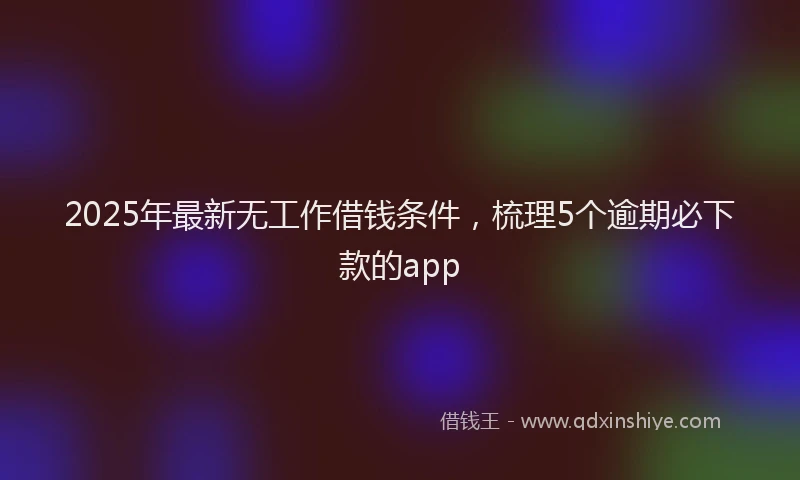 2025年最新无工作借钱条件，梳理5个逾期必下款的app