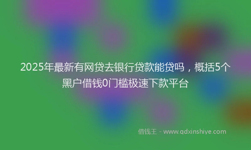 2025年最新有网贷去银行贷款能贷吗，概括5个黑户借钱0门槛极速下款平台