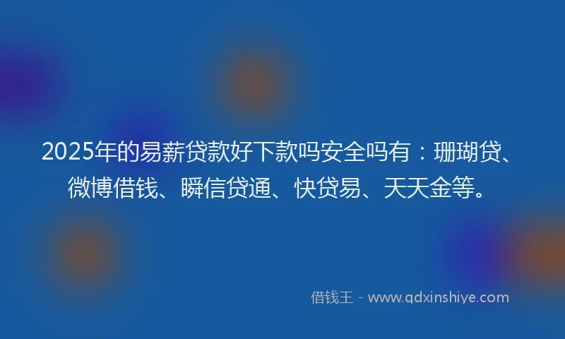 2025年的易薪贷款好下款吗安全吗有：珊瑚贷、微博借钱、瞬信贷通、快贷易、天天金等。